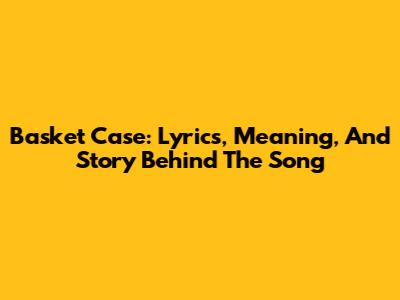 Basket Case: Lyrics, Meaning, And Story Behind The Song