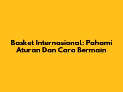 Basket Internasional: Pahami Aturan Dan Cara Bermain