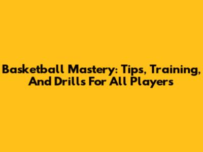 Basketball Mastery: Tips, Training, And Drills For All Players