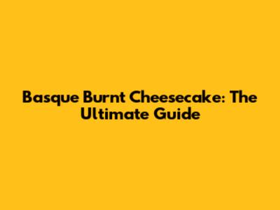 Basque Burnt Cheesecake: The Ultimate Guide