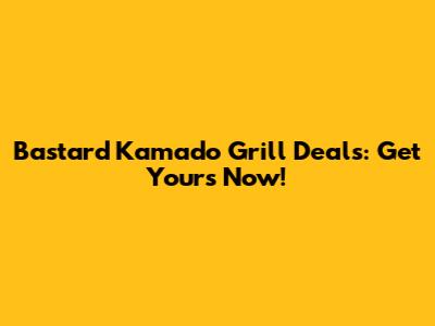 Bastard Kamado Grill Deals: Get Yours Now!