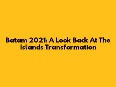 Batam 2021: A Look Back At The Island's Transformation