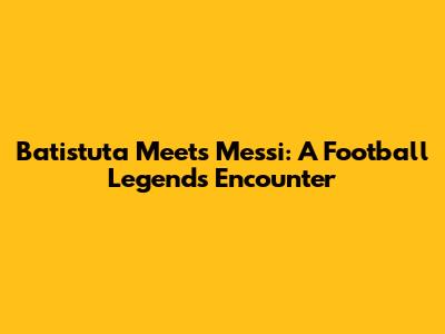 Batistuta Meets Messi: A Football Legend's Encounter