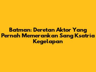 Batman: Deretan Aktor Yang Pernah Memerankan Sang Ksatria Kegelapan