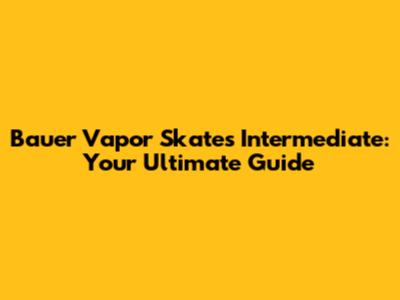 Bauer Vapor Skates Intermediate: Your Ultimate Guide