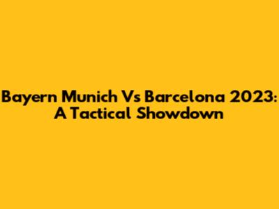 Bayern Munich Vs Barcelona 2023: A Tactical Showdown