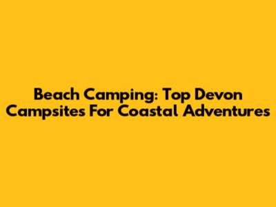Beach Camping: Top Devon Campsites For Coastal Adventures