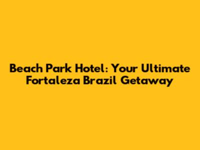 Beach Park Hotel: Your Ultimate Fortaleza Brazil Getaway
