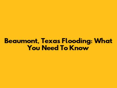Beaumont, Texas Flooding: What You Need To Know