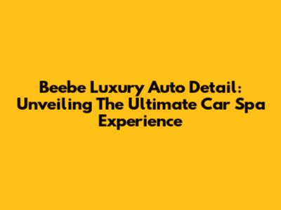 Beebe Luxury Auto Detail: Unveiling The Ultimate Car Spa Experience