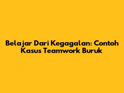 Belajar Dari Kegagalan: Contoh Kasus Teamwork Buruk