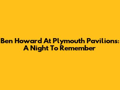 Ben Howard At Plymouth Pavilions: A Night To Remember