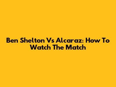 Ben Shelton Vs Alcaraz: How To Watch The Match