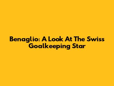Benaglio: A Look At The Swiss Goalkeeping Star