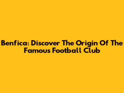 Benfica: Discover The Origin Of The Famous Football Club