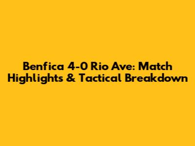 Benfica 4-0 Rio Ave: Match Highlights & Tactical Breakdown