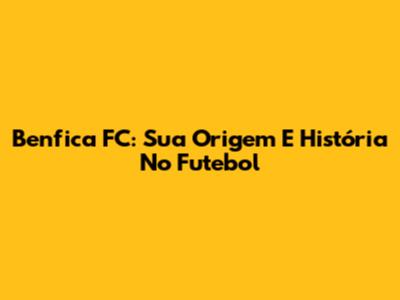 Benfica FC: Sua Origem E História No Futebol