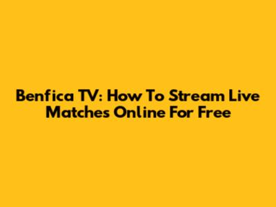 Benfica TV: How To Stream Live Matches Online For Free