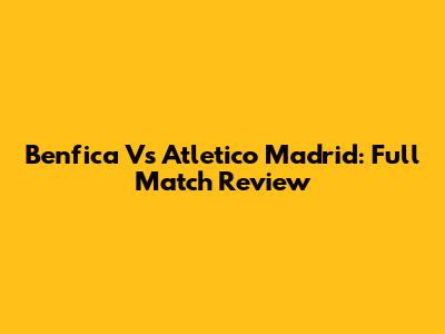 Benfica Vs Atletico Madrid: Full Match Review