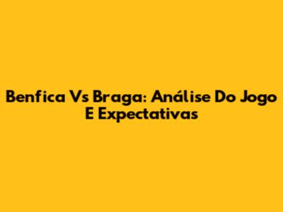 Benfica Vs Braga: Análise Do Jogo E Expectativas