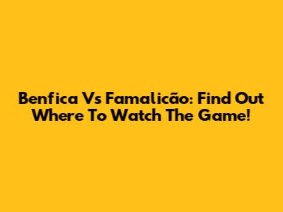 Benfica Vs Famalicão: Find Out Where To Watch The Game!