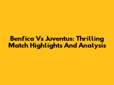 Benfica Vs Juventus: Thrilling Match Highlights And Analysis
