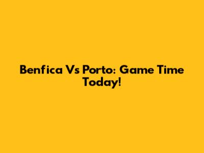 Benfica Vs Porto: Game Time Today!