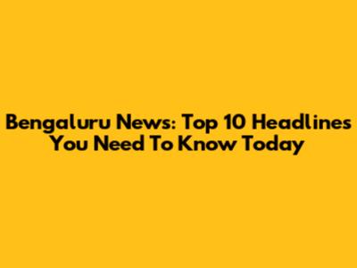 Bengaluru News: Top 10 Headlines You Need To Know Today