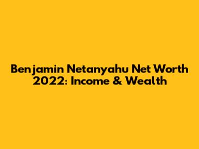 Benjamin Netanyahu Net Worth 2022: Income & Wealth