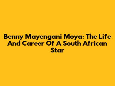 Benny Mayengani Moya: The Life And Career Of A South African Star
