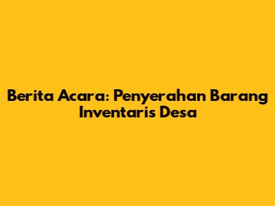 Berita Acara: Penyerahan Barang Inventaris Desa