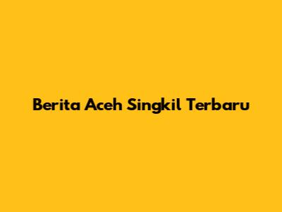 Berita Aceh Singkil Terbaru