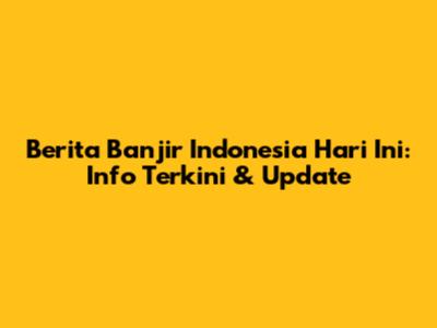 Berita Banjir Indonesia Hari Ini: Info Terkini & Update