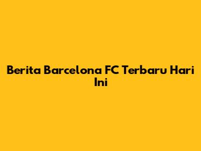 Berita Barcelona FC Terbaru Hari Ini