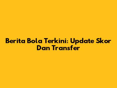 Berita Bola Terkini: Update Skor Dan Transfer