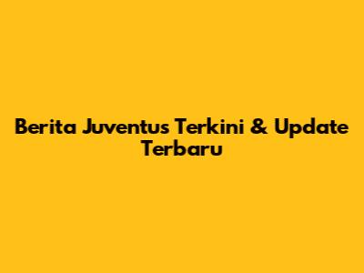 Berita Juventus Terkini & Update Terbaru