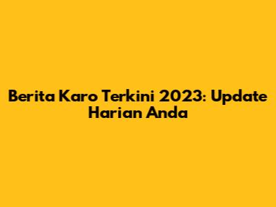 Berita Karo Terkini 2023: Update Harian Anda