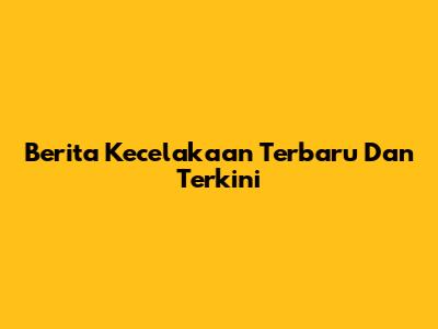 Berita Kecelakaan Terbaru Dan Terkini
