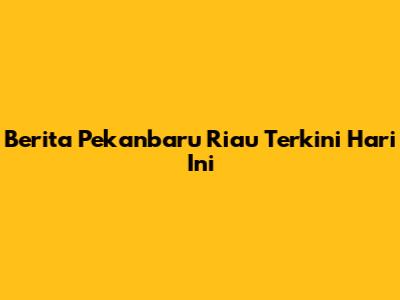 Berita Pekanbaru Riau Terkini Hari Ini
