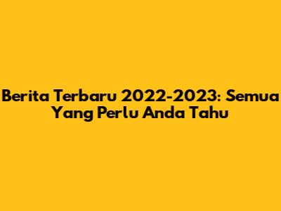 Berita Terbaru 2022-2023: Semua Yang Perlu Anda Tahu
