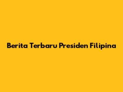 Berita Terbaru Presiden Filipina