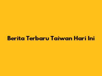 Berita Terbaru Taiwan Hari Ini