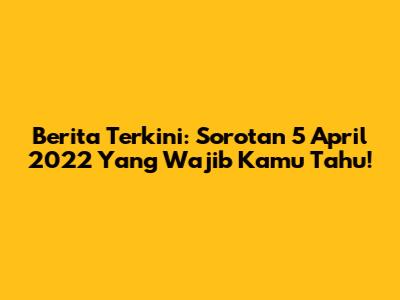Berita Terkini: Sorotan 5 April 2022 Yang Wajib Kamu Tahu!