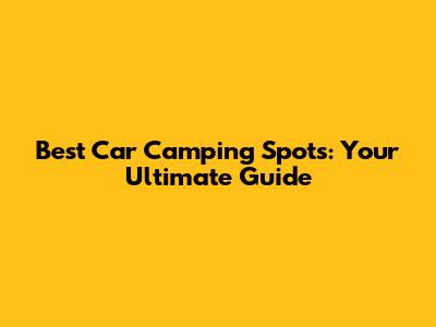 Best Car Camping Spots: Your Ultimate Guide