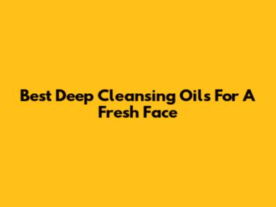 Best Deep Cleansing Oils For A Fresh Face