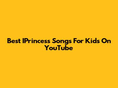 Best IPrincess Songs For Kids On YouTube
