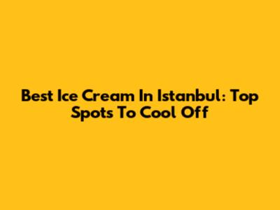 Best Ice Cream In Istanbul: Top Spots To Cool Off