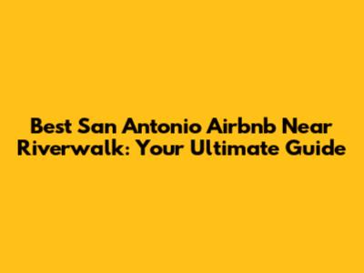 Best San Antonio Airbnb Near Riverwalk: Your Ultimate Guide