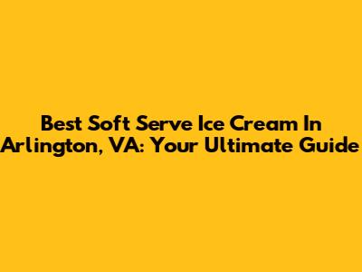 Best Soft Serve Ice Cream In Arlington, VA: Your Ultimate Guide