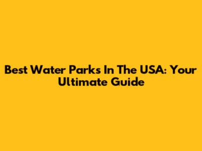 Best Water Parks In The USA: Your Ultimate Guide